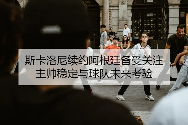 斯卡洛尼续约阿根廷备受关注 主帅稳定与球队未来考验